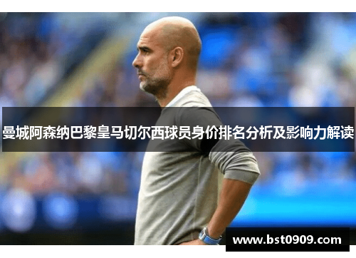 曼城阿森纳巴黎皇马切尔西球员身价排名分析及影响力解读