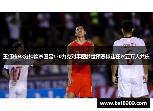王钰栋93分钟绝杀国足1-0力克对手圆梦世预赛球迷狂欢五万人共庆