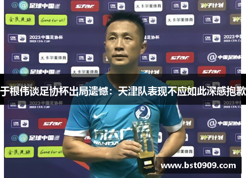 于根伟谈足协杯出局遗憾：天津队表现不应如此深感抱歉