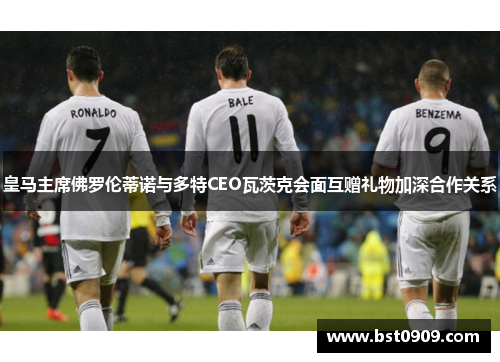 皇马主席佛罗伦蒂诺与多特CEO瓦茨克会面互赠礼物加深合作关系