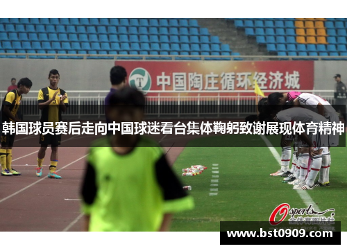 韩国球员赛后走向中国球迷看台集体鞠躬致谢展现体育精神